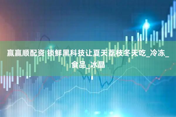 赢赢顺配资 锁鲜黑科技让夏天荔枝冬天吃_冷冻_食品_冰晶