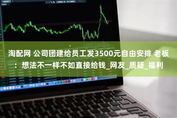 淘配网 公司团建给员工发3500元自由安排 老板：想法不一样不如直接给钱_网友_质疑_福利