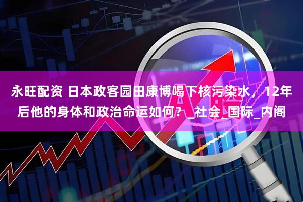 永旺配资 日本政客园田康博喝下核污染水，12年后他的身体和政治命运如何？_社会_国际_内阁
