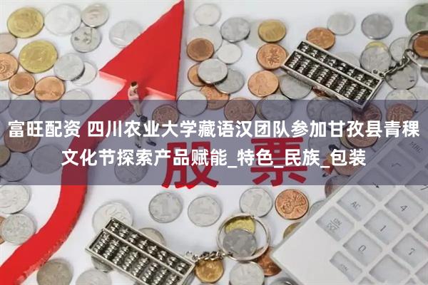 富旺配资 四川农业大学藏语汉团队参加甘孜县青稞文化节探索产品赋能_特色_民族_包装
