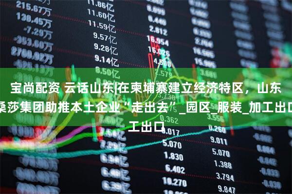 宝尚配资 云话山东|在柬埔寨建立经济特区，山东桑莎集团助推本土企业“走出去”_园区_服装_加工出口