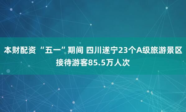 本财配资 “五一”期间 四川遂宁23个A级旅游景区接待游客85.5万人次