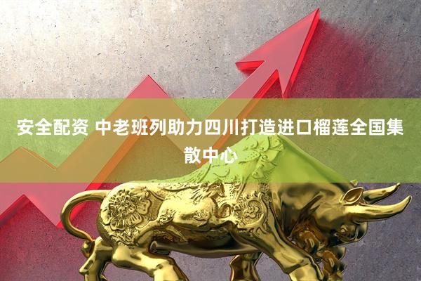 安全配资 中老班列助力四川打造进口榴莲全国集散中心