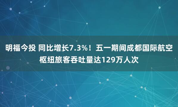 明福今投 同比增长7.3%！五一期间成都国际航空枢纽旅客吞吐量达129万人次