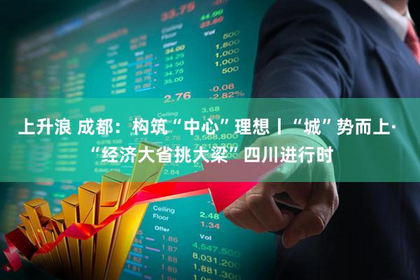 上升浪 成都：构筑“中心”理想丨“城”势而上· “经济大省挑大梁”四川进行时