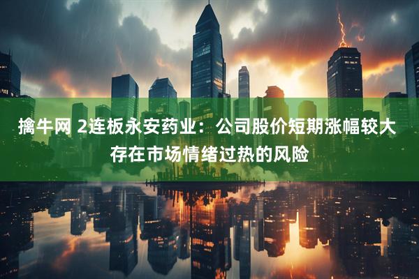 擒牛网 2连板永安药业：公司股价短期涨幅较大 存在市场情绪过热的风险