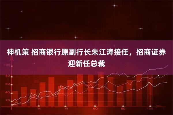 神机策 招商银行原副行长朱江涛接任，招商证券迎新任总裁