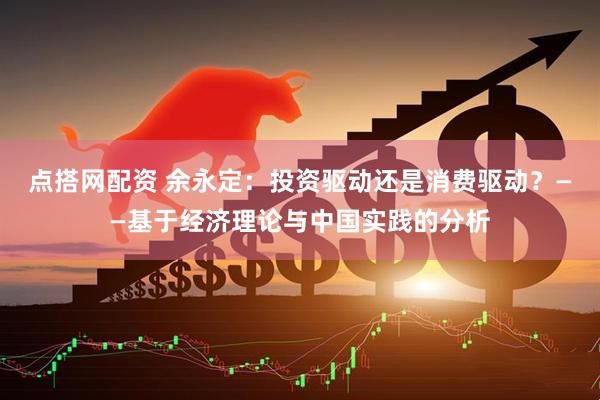 点搭网配资 余永定：投资驱动还是消费驱动？——基于经济理论与中国实践的分析