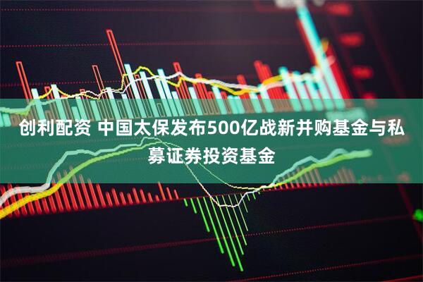 创利配资 中国太保发布500亿战新并购基金与私募证券投资基金