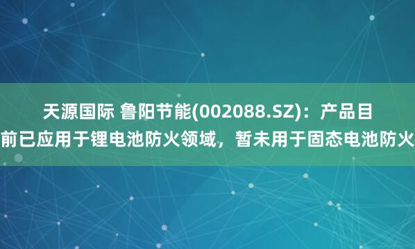 天源国际 鲁阳节能(002088.SZ)：产品目前已应用于锂电池防火领域，暂未用于固态电池防火