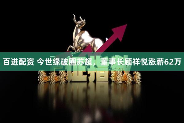 百进配资 今世缘破圈苏超，董事长顾祥悦涨薪62万