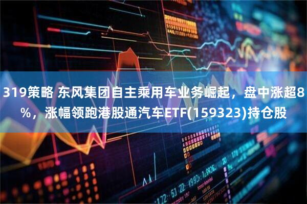 319策略 东风集团自主乘用车业务崛起，盘中涨超8%，涨幅领跑港股通汽车ETF(159323)持仓股