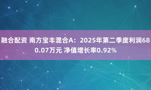 融合配资 南方宝丰混合A：2025年第二季度利润680.07万元 净值增长率0.92%
