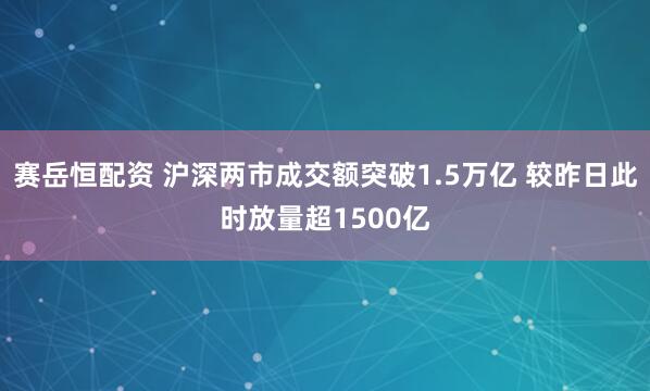 赛岳恒配资 沪深两市成交额突破1.5万亿 较昨日此时放量超1500亿
