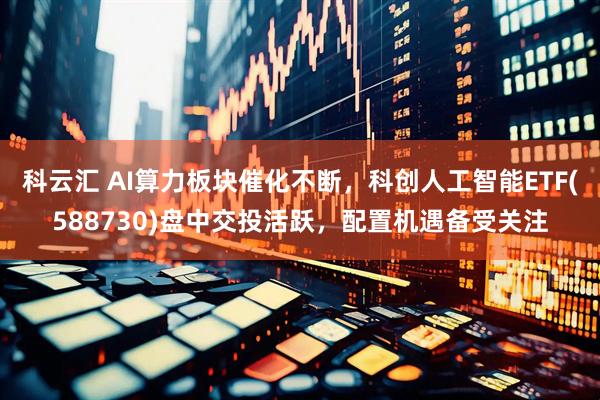 科云汇 AI算力板块催化不断，科创人工智能ETF(588730)盘中交投活跃，配置机遇备受关注