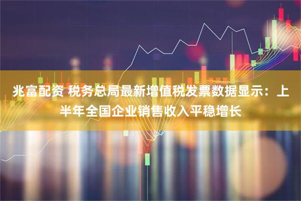 兆富配资 税务总局最新增值税发票数据显示：上半年全国企业销售收入平稳增长