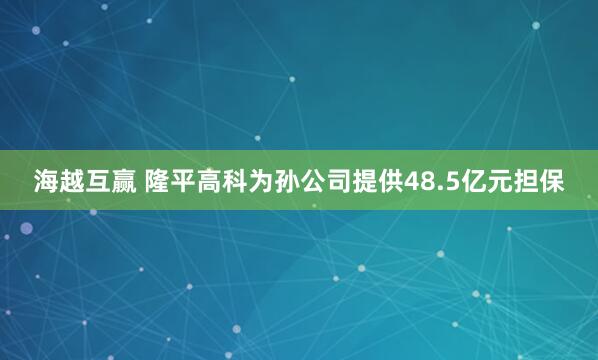 海越互赢 隆平高科为孙公司提供48.5亿元担保