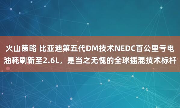 火山策略 比亚迪第五代DM技术NEDC百公里亏电油耗刷新至2.6L，是当之无愧的全球插混技术标杆