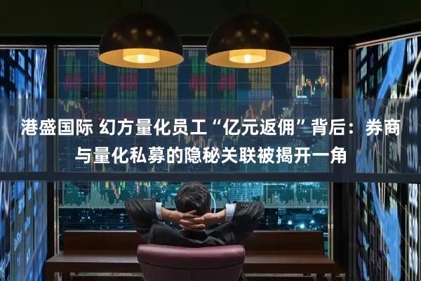 港盛国际 幻方量化员工“亿元返佣”背后：券商与量化私募的隐秘关联被揭开一角