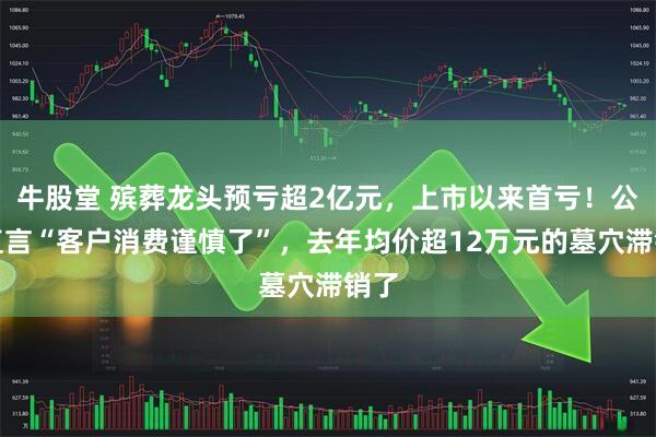 牛股堂 殡葬龙头预亏超2亿元，上市以来首亏！公司直言“客户消费谨慎了”，去年均价超12万元的墓穴滞销了