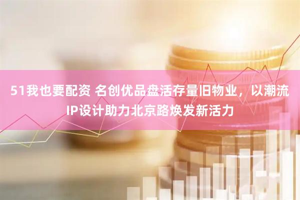 51我也要配资 名创优品盘活存量旧物业，以潮流IP设计助力北京路焕发新活力