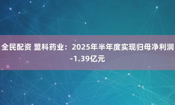 全民配资 盟科药业：2025年半年度实现归母净利润-1.39亿元