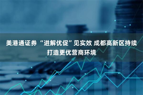 美港通证券 “进解优促”见实效 成都高新区持续打造更优营商环境