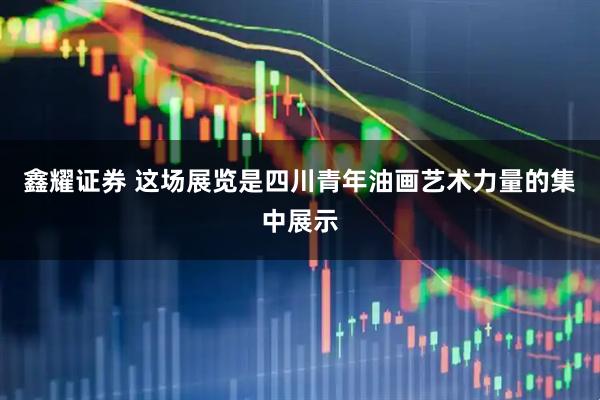 鑫耀证券 这场展览是四川青年油画艺术力量的集中展示