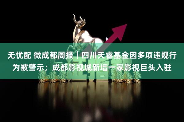 无忧配 微成都周报｜四川天睿基金因多项违规行为被警示；成都影视城新增一家影视巨头入驻