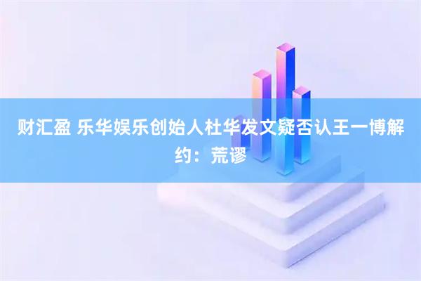 财汇盈 乐华娱乐创始人杜华发文疑否认王一博解约：荒谬