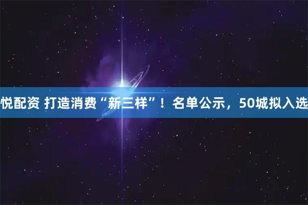 悦配资 打造消费“新三样”！名单公示，50城拟入选