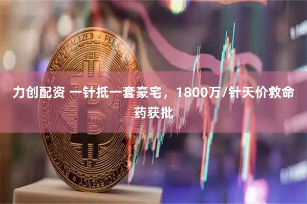 力创配资 一针抵一套豪宅，1800万/针天价救命药获批
