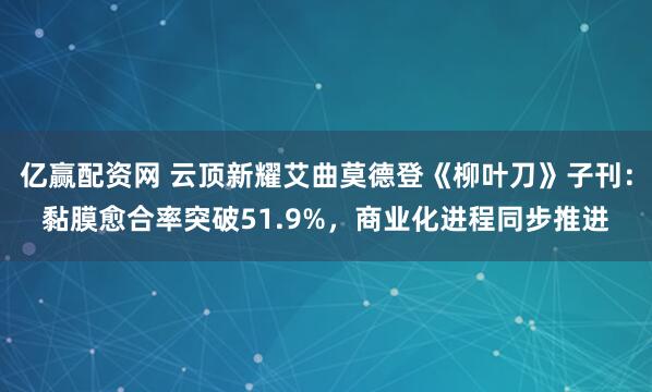 亿赢配资网 云顶新耀艾曲莫德登《柳叶刀》子刊：黏膜愈合率突破51.9%，商业化进程同步推进