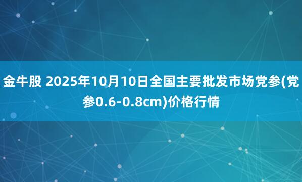 金牛股 2025年10月10日全国主要批发市场党参(党参0.6-0.8cm)价格行情