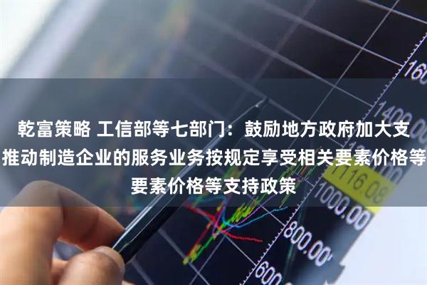 乾富策略 工信部等七部门：鼓励地方政府加大支持力度，推动制造企业的服务业务按规定享受相关要素价格等支持政策