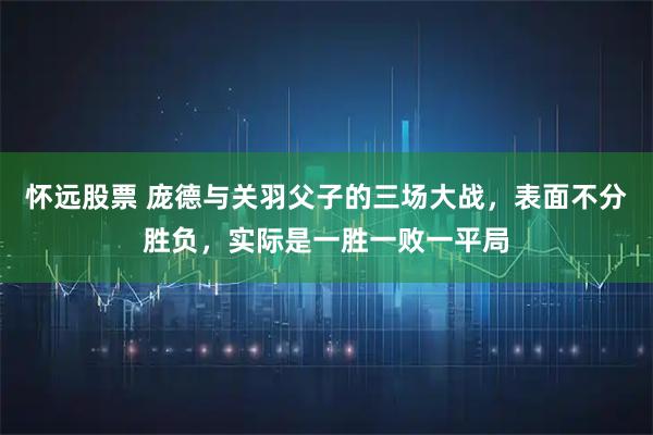 怀远股票 庞德与关羽父子的三场大战，表面不分胜负，实际是一胜一败一平局