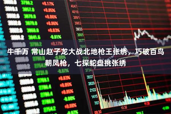 牛千万 常山赵子龙大战北地枪王张绣，巧破百鸟朝凤枪，七探蛇盘挑张绣