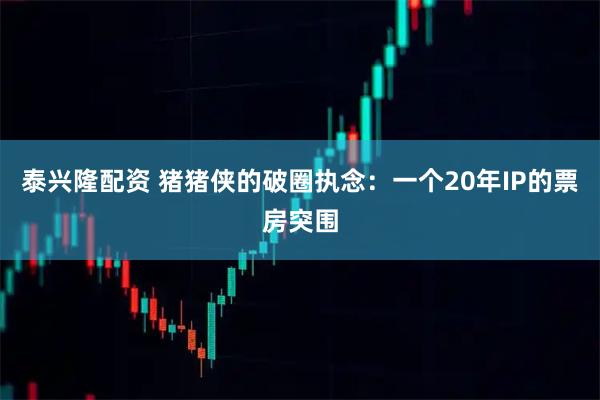 泰兴隆配资 猪猪侠的破圈执念：一个20年IP的票房突围