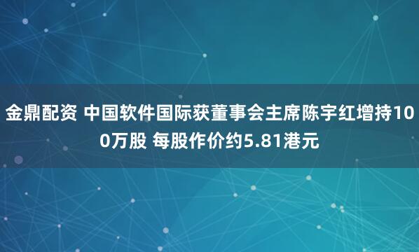 金鼎配资 中国软件国际获董事会主席陈宇红增持100万股 每股作价约5.81港元