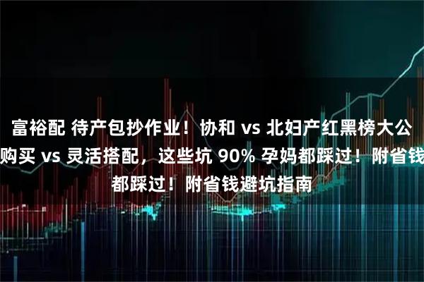 富裕配 待产包抄作业！协和 vs 北妇产红黑榜大公开：强制购买 vs 灵活搭配，这些坑 90% 孕妈都踩过！附省钱避坑指南
