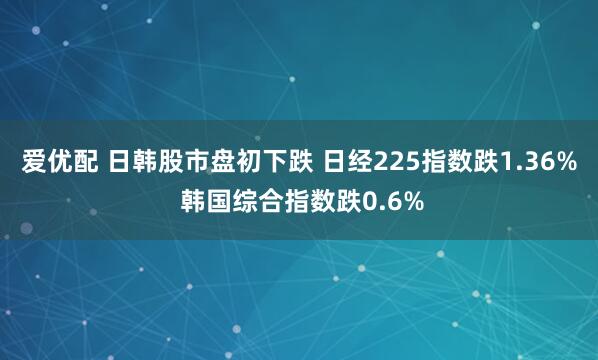 爱优配 日韩股市盘初下跌 日经225指数跌1.36% 韩国综合指数跌0.6%