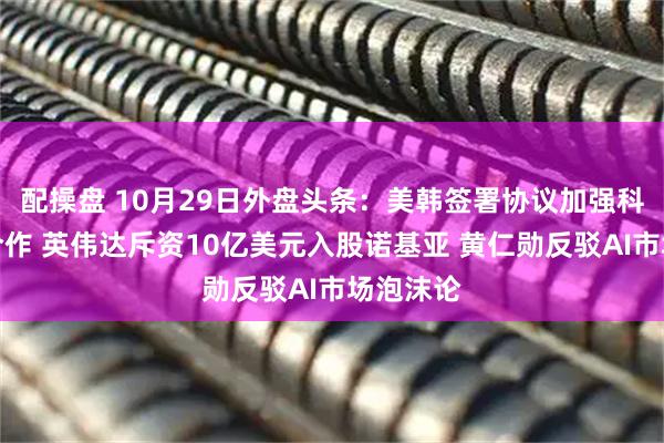 配操盘 10月29日外盘头条:美韩签署协议加强科技领域合作 英伟达斥资10亿美元入股诺基亚 黄仁勋反驳AI市场泡沫论