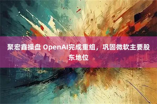 聚宏鑫操盘 OpenAI完成重组,巩固微软主要股东地位