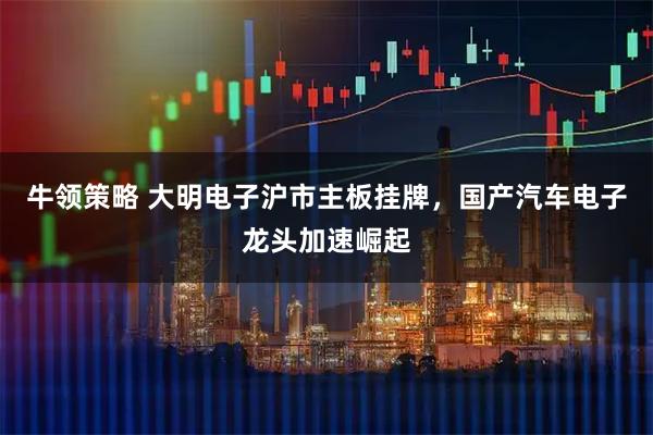 牛领策略 大明电子沪市主板挂牌,国产汽车电子龙头加速崛起