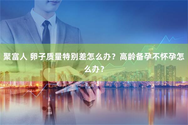 聚富人 卵子质量特别差怎么办?高龄备孕不怀孕怎么办?