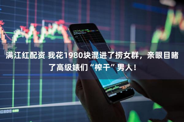 满江红配资 我花1980块混进了捞女群，亲眼目睹了高级婊们“榨干”男人！