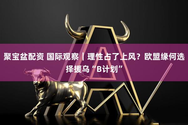 聚宝盆配资 国际观察｜理性占了上风？欧盟缘何选择援乌“B计划”