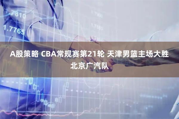 A股策略 CBA常规赛第21轮 天津男篮主场大胜北京广汽队