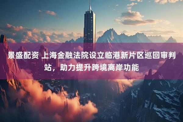 景盛配资 上海金融法院设立临港新片区巡回审判站，助力提升跨境离岸功能